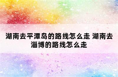 湖南去平潭岛的路线怎么走 湖南去淄博的路线怎么走